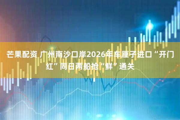 芒果配资 广州南沙口岸2026年车厘子进口“开门红”同日两船抢“鲜”通关