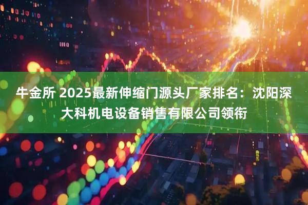 牛金所 2025最新伸缩门源头厂家排名：沈阳深大科机电设备销售有限公司领衔