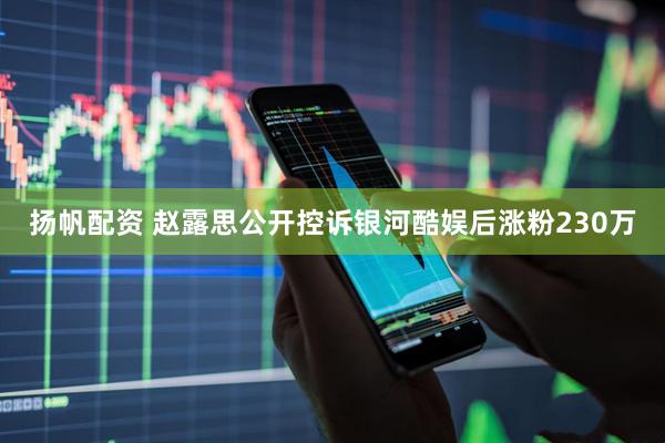 扬帆配资 赵露思公开控诉银河酷娱后涨粉230万