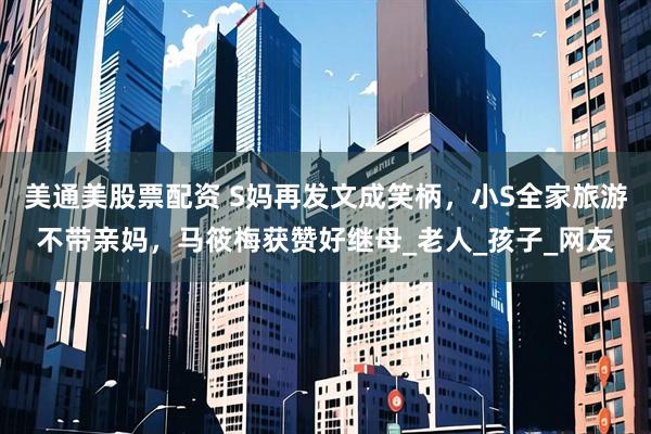 美通美股票配资 S妈再发文成笑柄，小S全家旅游不带亲妈，马筱梅获赞好继母_老人_孩子_网友