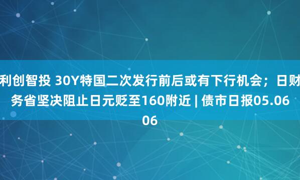 利创智投 30Y特国二次发行前后或有下行机会；日财务省坚决阻止日元贬至160附近 | 债市日报05.06