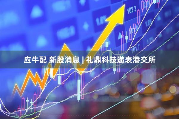 应牛配 新股消息 | 礼鼎科技递表港交所
