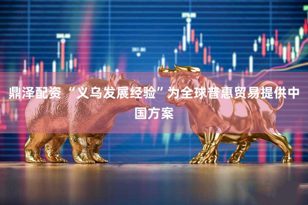 鼎泽配资 “义乌发展经验”为全球普惠贸易提供中国方案
